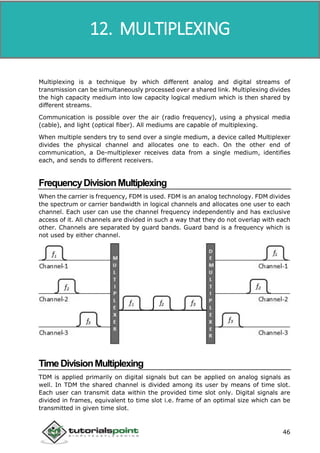 Data Communication and Computer Network
46
Multiplexing is a technique by which different analog and digital streams of
transmission can be simultaneously processed over a shared link. Multiplexing divides
the high capacity medium into low capacity logical medium which is then shared by
different streams.
Communication is possible over the air (radio frequency), using a physical media
(cable), and light (optical fiber). All mediums are capable of multiplexing.
When multiple senders try to send over a single medium, a device called Multiplexer
divides the physical channel and allocates one to each. On the other end of
communication, a De-multiplexer receives data from a single medium, identifies
each, and sends to different receivers.
FrequencyDivisionMultiplexing
When the carrier is frequency, FDM is used. FDM is an analog technology. FDM divides
the spectrum or carrier bandwidth in logical channels and allocates one user to each
channel. Each user can use the channel frequency independently and has exclusive
access of it. All channels are divided in such a way that they do not overlap with each
other. Channels are separated by guard bands. Guard band is a frequency which is
not used by either channel.
TimeDivisionMultiplexing
TDM is applied primarily on digital signals but can be applied on analog signals as
well. In TDM the shared channel is divided among its user by means of time slot.
Each user can transmit data within the provided time slot only. Digital signals are
divided in frames, equivalent to time slot i.e. frame of an optimal size which can be
transmitted in given time slot.
12. MULTIPLEXING
 