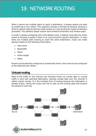 Data Communication and Computer Network
67
When a device has multiple paths to reach a destination, it always selects one path
by preferring it over others. This selection process is termed as Routing. Routing is
done by special network devices called routers or it can be done by means of software
processes. The software based routers have limited functionality and limited scope.
A router is always configured with some default route. A default route tells the router
where to forward a packet if there is no route found for specific destination. In case
there are multiple path existing to reach the same destination, router can make
decision based on the following information:
 Hop Count
 Bandwidth
 Metric
 Prefix-length
 Delay
Routes can be statically configured or dynamically learnt. One route can be configured
to be preferred over others.
Unicastrouting
Most of the traffic on the internet and intranets known as unicast data or unicast
traffic is sent with specified destination. Routing unicast data over the internet is
called unicast routing. It is the simplest form of routing because the destination is
already known. Hence the router just has to look up the routing table and forward
the packet to next hop.
19. NETWORK ROUTING
 