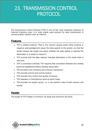 Data Communication and Computer Network
80
The transmission Control Protocol (TCP) is one of the most important protocols of
Internet Protocols suite. It is most widely used protocol for data transmission in
communication network such as internet.
Features
 TCP is reliable protocol. That is, the receiver always sends either positive or
negative acknowledgement about the data packet to the sender, so that the
sender always has bright clue about whether the data packet is reached the
destination or it needs to resend it.
 TCP ensures that the data reaches intended destination in the same order it
was sent.
 TCP is connection oriented. TCP requires that connection between two remote
points be established before sending actual data.
 TCP provides error-checking and recovery mechanism.
 TCP provides end-to-end communication.
 TCP provides flow control and quality of service.
 TCP operates in Client/Server point-to-point mode.
 TCP provides full duplex server, i.e. it can perform roles of both receiver and
sender.
Header
The length of TCP header is minimum 20 bytes and maximum 60 bytes.
23. TRANSMISSION CONTROL
PROTOCOL
 