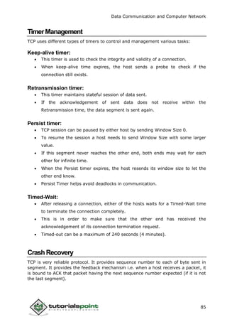 Data Communication and Computer Network
85
TimerManagement
TCP uses different types of timers to control and management various tasks:
Keep-alive timer:
 This timer is used to check the integrity and validity of a connection.
 When keep-alive time expires, the host sends a probe to check if the
connection still exists.
Retransmission timer:
 This timer maintains stateful session of data sent.
 If the acknowledgement of sent data does not receive within the
Retransmission time, the data segment is sent again.
Persist timer:
 TCP session can be paused by either host by sending Window Size 0.
 To resume the session a host needs to send Window Size with some larger
value.
 If this segment never reaches the other end, both ends may wait for each
other for infinite time.
 When the Persist timer expires, the host resends its window size to let the
other end know.
 Persist Timer helps avoid deadlocks in communication.
Timed-Wait:
 After releasing a connection, either of the hosts waits for a Timed-Wait time
to terminate the connection completely.
 This is in order to make sure that the other end has received the
acknowledgement of its connection termination request.
 Timed-out can be a maximum of 240 seconds (4 minutes).
CrashRecovery
TCP is very reliable protocol. It provides sequence number to each of byte sent in
segment. It provides the feedback mechanism i.e. when a host receives a packet, it
is bound to ACK that packet having the next sequence number expected (if it is not
the last segment).
 