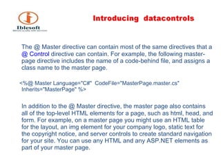 The @ Master directive can contain most of the same directives that a  @ Control  directive can contain. For example, the following master-page directive includes the name of a code-behind file, and assigns a class name to the master page. <%@ Master Language=&quot;C#&quot;  CodeFile=&quot;MasterPage.master.cs&quot;  Inherits=&quot;MasterPage&quot; %> In addition to the @ Master directive, the master page also contains all of the top-level HTML elements for a page, such as html, head, and form. For example, on a master page you might use an HTML table for the layout, an img element for your company logo, static text for the copyright notice, and server controls to create standard navigation for your site. You can use any HTML and any ASP.NET elements as part of your master page. 