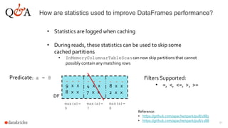 51
How are statistics used to improve DataFrames performance?
• Statistics are logged when caching
• During reads, these statistics can be used to skip some
cached partitions
• InMemoryColumnarTableScan can now skip partitions that cannot
possibly contain any matching rows
- - -
9 x x
8 x x
- - -
4 x x
7 x x
- - -
8 x x
2 x x
DF
max(a)=
9
max(a)=
7
max(a)=
8
Predicate: a = 8
Reference:
• https://github.com/apache/spark/pull/1883
• https://github.com/apache/spark/pull/2188
Filters Supported:
• =, <, <=, >, >=
 