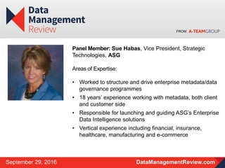 FROM
DataManagementReview.comSeptember 29, 2016
Panel Member: Sue Habas, Vice President, Strategic
Technologies, ASG
Areas of Expertise:
• Worked to structure and drive enterprise metadata/data
governance programmes
• 18 years’ experience working with metadata, both client
and customer side
• Responsible for launching and guiding ASG’s Enterprise
Data Intelligence solutions
• Vertical experience including financial, insurance,
healthcare, manufacturing and e-commerce
 