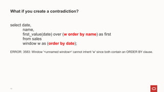 19
What if you create a contradiction?
select date,
name,
first_value(date) over (w order by name) as first
from sales
window w as (order by date);
ERROR: 3583: Window '<unnamed window>' cannot inherit 'w' since both contain an ORDER BY clause.
 