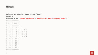24
ROWS
select x, sum(x) over w as 'sum'
from x
window w as (ROWS BETWEEN 1 PRECEDING AND CURRENT ROW);
+----+-----+
| x | sum |
+----+-----+
| 1 | 1 | 1
| 2 | 3 | 1 + 2
| 3 | 5 | 2 + 3
| 4 | 7 | 3 + 4
| 5 | 9 | 5 + 4
| 6 | 11 |
| 7 | 13 |
| 8 | 15 |
| 9 | 17 |
| 10 | 19 |
+----+-----+
 