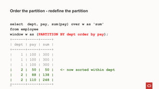 29
Order the partition - redefine the partition
select dept, pay, sum(pay) over w as 'sum'
from employee
window w as (PARTITION BY dept order by pay);
+------+-----+-----+
| dept | pay | sum |
+------+-----+-----+
| 1 | 100 | 300 |
| 1 | 100 | 300 |
| 1 | 100 | 300 |
| 2 | 50 | 50 | <- now sorted within dept
| 2 | 88 | 138 |
| 2 | 110 | 248 |
+------+-----+-----+
 
