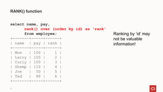 31
RANK() function
select name, pay,
rank() over (order by id) as 'rank'
from employee;
+-------+-----+------+
| name | pay | rank |
+-------+-----+------+
| Moe | 100 | 1 |
| Larry | 100 | 2 |
| Curly | 100 | 3 |
| Shemp | 110 | 4 |
| Joe | 50 | 5 |
| Ted | 88 | 6 |
+-------+-----+------+
Ranking by ‘id’ may
not be valuable
information!
 