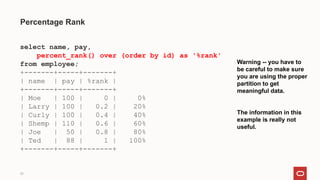33
Percentage Rank
select name, pay,
percent_rank() over (order by id) as '%rank'
from employee;
+-------+-----+-------+
| name | pay | %rank |
+-------+-----+-------+
| Moe | 100 | 0 | 0%
| Larry | 100 | 0.2 | 20%
| Curly | 100 | 0.4 | 40%
| Shemp | 110 | 0.6 | 60%
| Joe | 50 | 0.8 | 80%
| Ted | 88 | 1 | 100%
+-------+-----+-------+
Warning -- you have to
be careful to make sure
you are using the proper
partition to get
meaningful data.
The information in this
example is really not
useful.
 