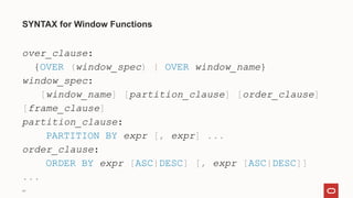 44
SYNTAX for Window Functions
over_clause:
{OVER (window_spec) | OVER window_name}
window_spec:
[window_name] [partition_clause] [order_clause]
[frame_clause]
partition_clause:
PARTITION BY expr [, expr] ...
order_clause:
ORDER BY expr [ASC|DESC] [, expr [ASC|DESC]]
...
 