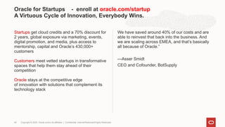 Startups get cloud credits and a 70% discount for
2 years, global exposure via marketing, events,
digital promotion, and media, plus access to
mentorship, capital and Oracle’s 430,000+
customers
Customers meet vetted startups in transformative
spaces that help them stay ahead of their
competition
Oracle stays at the competitive edge
of innovation with solutions that complement its
technology stack
We have saved around 40% of our costs and are
able to reinvest that back into the business. And
we are scaling across EMEA, and that’s basically
all because of Oracle.”
—Asser Smidt
CEO and Cofounder, BotSupply
Oracle for Startups - enroll at oracle.com/startup
A Virtuous Cycle of Innovation, Everybody Wins.
Copyright © 2020, Oracle and/or its affiliates | Confidential: Internal/Restricted/Highly Restricted
49
 
