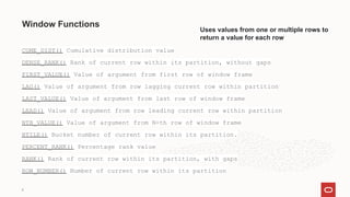 Window Functions
CUME_DIST() Cumulative distribution value
DENSE_RANK() Rank of current row within its partition, without gaps
FIRST_VALUE() Value of argument from first row of window frame
LAG() Value of argument from row lagging current row within partition
LAST_VALUE() Value of argument from last row of window frame
LEAD() Value of argument from row leading current row within partition
NTH_VALUE() Value of argument from N-th row of window frame
NTILE() Bucket number of current row within its partition.
PERCENT_RANK() Percentage rank value
RANK() Rank of current row within its partition, with gaps
ROW_NUMBER() Number of current row within its partition
6
Uses values from one or multiple rows to
return a value for each row
 