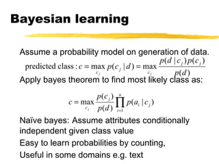 Bayesian learning
Assume a probability model on generation of data.
Apply bayes theorem to find most likely class as:
Naïve bayes: Assume attributes conditionally
independent given class value
Easy to learn probabilities by counting,
Useful in some domains e.g. text
)(
)()|(
max)|(max:classpredicted
dp
cpcdp
dcpc jj
c
j
c jj
==
∏=
=
n
i
ji
j
c
cap
dp
cp
c
j
1
)|(
)(
)(
max
 