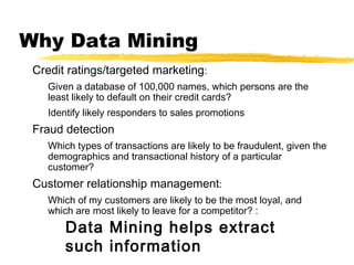 Why Data Mining
Credit ratings/targeted marketing:
Given a database of 100,000 names, which persons are the
least likely to default on their credit cards?
Identify likely responders to sales promotions
Fraud detection
Which types of transactions are likely to be fraudulent, given the
demographics and transactional history of a particular
customer?
Customer relationship management:
Which of my customers are likely to be the most loyal, and
which are most likely to leave for a competitor? :
Data Mining helps extract
such information
 