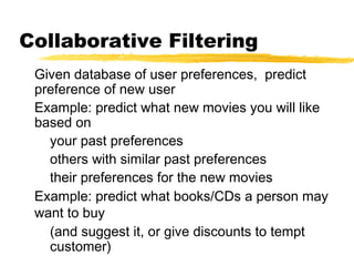 Collaborative Filtering
Given database of user preferences, predict
preference of new user
Example: predict what new movies you will like
based on
your past preferences
others with similar past preferences
their preferences for the new movies
Example: predict what books/CDs a person may
want to buy
(and suggest it, or give discounts to tempt
customer)
 