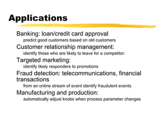 Applications
Banking: loan/credit card approval
predict good customers based on old customers
Customer relationship management:
identify those who are likely to leave for a competitor.
Targeted marketing:
identify likely responders to promotions
Fraud detection: telecommunications, financial
transactions
from an online stream of event identify fraudulent events
Manufacturing and production:
automatically adjust knobs when process parameter changes
 