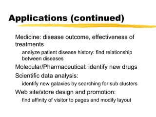 Applications (continued)
Medicine: disease outcome, effectiveness of
treatments
analyze patient disease history: find relationship
between diseases
Molecular/Pharmaceutical: identify new drugs
Scientific data analysis:
identify new galaxies by searching for sub clusters
Web site/store design and promotion:
find affinity of visitor to pages and modify layout
 