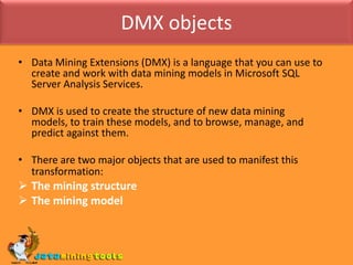 DMX objectsData Mining Extensions (DMX) is a language that you can use to create and work with data mining models in Microsoft SQL Server Analysis Services.DMX is used to create the structure of new data mining models, to train these models, and to browse, manage, and predict against them.There are two major objects that are used to manifest this transformation:The mining structure
