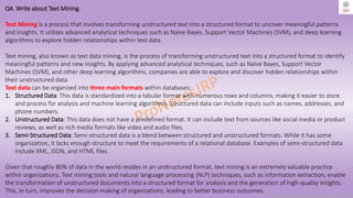 Copyright © 2024 Jayanti Rajdevendra Pande. All rights reserved.
Q4. Write about Text Mining.
Text Mining is a process that involves transforming unstructured text into a structured format to uncover meaningful patterns
and insights. It utilizes advanced analytical techniques such as Naïve Bayes, Support Vector Machines (SVM), and deep learning
algorithms to explore hidden relationships within text data.
Text mining, also known as text data mining, is the process of transforming unstructured text into a structured format to identify
meaningful patterns and new insights. By applying advanced analytical techniques, such as Naïve Bayes, Support Vector
Machines (SVM), and other deep learning algorithms, companies are able to explore and discover hidden relationships within
their unstructured data.
Text data can be organized into three main formats within databases:
1. Structured Data: This data is standardized into a tabular format with numerous rows and columns, making it easier to store
and process for analysis and machine learning algorithms. Structured data can include inputs such as names, addresses, and
phone numbers.
2. Unstructured Data: This data does not have a predefined format. It can include text from sources like social media or product
reviews, as well as rich media formats like video and audio files.
3. Semi-Structured Data: Semi-structured data is a blend between structured and unstructured formats. While it has some
organization, it lacks enough structure to meet the requirements of a relational database. Examples of semi-structured data
include XML, JSON, and HTML files.
Given that roughly 80% of data in the world resides in an unstructured format, text mining is an extremely valuable practice
within organizations. Text mining tools and natural language processing (NLP) techniques, such as information extraction, enable
the transformation of unstructured documents into a structured format for analysis and the generation of high-quality insights.
This, in turn, improves the decision-making of organizations, leading to better business outcomes.
 
