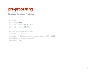 pre-processing
Identifying Correlated Predictors
set.seed(1)
x1<-rnorm(100)
x2<-x1+rnorm(100,0.1,0.1)
x3<-x1+rnorm(100,1,1)
data<-data.frame(x1,x2,x3)
corrmatrix<-cor(data)
highlyCor<-findCorrelation(corrmatrix,cutoff=0.75)
dataFilted<-data[,-highlyCor]
head(dataFilted)
/
 