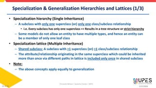 Specialization & Generalization Hierarchies and Lattices (1/3)
• Specialization hierarchy (Single Inheritance)
– A subclass with only one superclass (or) only one class/subclass relationship
• i.e. Every subclass has only one superclass => Results in a tree structure or strict hierarchy
– Some models do not allow an entity to have multiple types, and hence an entity can
be a member of only one leaf class
• Specialization lattice (Multiple Inheritance)
– Shared subclass: A subclass with >1 superclass (or) >1 class/subclass relationship
– The attribute/relationship originating in the same superclass which could be inherited
more than once via different paths in lattice is included only once in shared subclass
• Note:
– The above concepts apply equally to generalization
Christalin Nelson | Systems Cluster | SOCS
2/27/2024
21 of 48
 