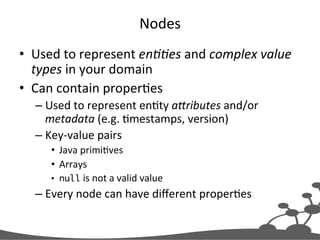 Nodes	
  
•  Used	
  to	
  represent	
  en##es	
  and	
  complex	
  value	
  
types	
  in	
  your	
  domain	
  
•  Can	
  contain	
  properJes	
  
– Used	
  to	
  represent	
  enJty	
  a1ributes	
  and/or	
  
metadata	
  (e.g.	
  Jmestamps,	
  version)	
  
– Key-­‐value	
  pairs	
  
•  Java	
  primiJves	
  
•  Arrays	
  
•  null	
  is	
  not	
  a	
  valid	
  value	
  
– Every	
  node	
  can	
  have	
  diﬀerent	
  properJes	
  
 