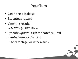 Your	
  Turn	
  
•  Clean	
  the	
  database	
  
•  Execute	
  setup.txt	
  
•  View	
  the	
  results	
  
– MATCH	
  (n)	
  RETURN	
  n	
  
•  Execute	
  update-­‐1.txt	
  repeatedly,	
  unJl	
  
numberRemoved	
  is	
  zero	
  
– At	
  each	
  stage,	
  view	
  the	
  results	
  
 