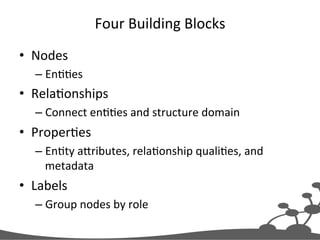 Four	
  Building	
  Blocks	
  
•  Nodes	
  
– EnJJes	
  
•  RelaJonships	
  
– Connect	
  enJJes	
  and	
  structure	
  domain	
  
•  ProperJes	
  
– EnJty	
  aXributes,	
  relaJonship	
  qualiJes,	
  and	
  
metadata	
  
•  Labels	
  
– Group	
  nodes	
  by	
  role	
  
 