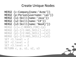 Create	
  Unique	
  Nodes	
  
MERGE (c:Company{name:'Acme'})	
MERGE (p:Person{username:'ian'})	
MERGE (s1:Skill{name:'Java'})	
MERGE (s2:Skill{name:'C#'})	
MERGE (s3:Skill{name:'Neo4j'})	
MERGE (c)<-[:WORKS_FOR]-(p)	
MERGE (p)-[r1:HAS_SKILL]->(s1)	
MERGE (p)-[r2:HAS_SKILL]->(s2)	
MERGE (p)-[r3:HAS_SKILL]->(s3)	
SET r1.level = 2	
SET r2.level = 2	
SET r3.level = 3	
RETURN c, p, s1, s2, s3	
 