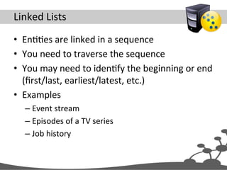 Linked	
  Lists	
  
•  EnJJes	
  are	
  linked	
  in	
  a	
  sequence	
  
•  You	
  need	
  to	
  traverse	
  the	
  sequence	
  
•  You	
  may	
  need	
  to	
  idenJfy	
  the	
  beginning	
  or	
  end	
  
(ﬁrst/last,	
  earliest/latest,	
  etc.)	
  
•  Examples	
  
– Event	
  stream	
  
– Episodes	
  of	
  a	
  TV	
  series	
  
– Job	
  history	
  
 
