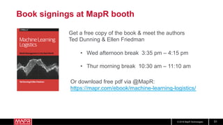 © 2018 MapR Technologies 51
Book signings at MapR booth
•  Wed afternoon break 3:35 pm – 4:15 pm
•  Thur morning break 10:30 am – 11:10 am
Get a free copy of the book & meet the authors
Ted Dunning & Ellen Friedman
Or download free pdf via @MapR:
https://mapr.com/ebook/machine-learning-logistics/
 
