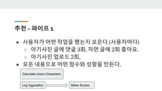 추천 - 파이프 1
● 사용자가 어떤 작업을 했는지 모은다.(사용자마다)
○ 아기사진 글에 댓글 3회, 자연 글에 2회 좋아요.
○ 아기사진 업로드 2회,
● 모은 내용으로 어떤 점수와 성향을 만든다.
Calculate Users Characters
Log Aggreation Make Scores
 