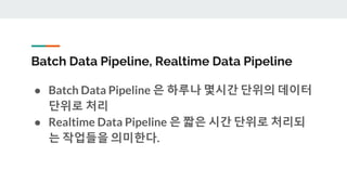 Batch Data Pipeline, Realtime Data Pipeline
● Batch Data Pipeline 은 하루나 몇시간 단위의 데이터
단위로 처리
● Realtime Data Pipeline 은 짧은 시간 단위로 처리되
는 작업들을 의미한다.
 