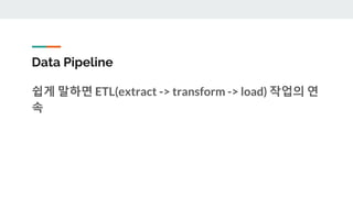 Data Pipeline
쉽게 말하면 ETL(extract -> transform -> load) 작업의 연
속
 