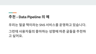 추천 - Data Pipeline 의 예
우리는 얼굴 책이라는 SNS 서비스를 운영하고 있습니다.
그런데 사용자들의 좋아하는 성향에 따른 글들을 추천하
고 싶어요.
 