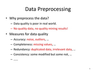 Data Preprocessing
• Why preprocess the data?
– Data quality is poor in real world.
– No quality data, no quality mining results!
• Measures for data quality
– Accuracy: noise, outliers, …
– Completeness: missing values, …
– Redundancy: duplicated data, irrelevant data, …
– Consistency: some modified but some not, …
– ……
8
 