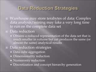  Warehouse may store terabytes of data: Complex
data analysis/mining may take a very long time
to run on the complete data set
 Data reduction
 Obtains a reduced representation of the data set that is
much smaller in volume but yet produces the same (or
almost the same) analytical results
 Data reduction strategies
 Data cube aggregation
 Dimensionality reduction
 Numerosity reduction
 Discretization and concept hierarchy generation
 