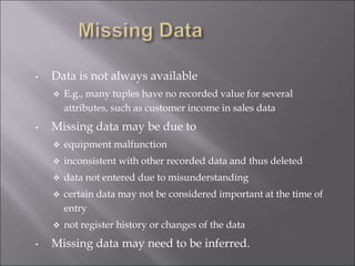 • Data is not always available
 E.g., many tuples have no recorded value for several
attributes, such as customer income in sales data
• Missing data may be due to
 equipment malfunction
 inconsistent with other recorded data and thus deleted
 data not entered due to misunderstanding
 certain data may not be considered important at the time of
entry
 not register history or changes of the data
• Missing data may need to be inferred.
 