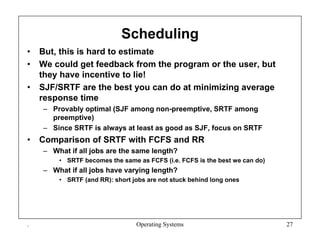Scheduling
• But, this is hard to estimate
• We could get feedback from the program or the user, but
they have incentive to lie!
• SJF/SRTF are the best you can do at minimizing average
response time
– Provably optimal (SJF among non-preemptive, SRTF among
preemptive)
– Since SRTF is always at least as good as SJF, focus on SRTF
• Comparison of SRTF with FCFS and RR
– What if all jobs are the same length?
• SRTF becomes the same as FCFS (i.e. FCFS is the best we can do)
– What if all jobs have varying length?
• SRTF (and RR): short jobs are not stuck behind long ones
. Operating Systems 27
 