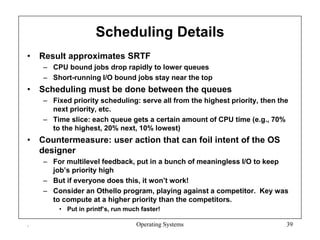 Scheduling Details
• Result approximates SRTF
– CPU bound jobs drop rapidly to lower queues
– Short-running I/O bound jobs stay near the top
• Scheduling must be done between the queues
– Fixed priority scheduling: serve all from the highest priority, then the
next priority, etc.
– Time slice: each queue gets a certain amount of CPU time (e.g., 70%
to the highest, 20% next, 10% lowest)
• Countermeasure: user action that can foil intent of the OS
designer
– For multilevel feedback, put in a bunch of meaningless I/O to keep
job’s priority high
– But if everyone does this, it won’t work!
– Consider an Othello program, playing against a competitor. Key was
to compute at a higher priority than the competitors.
• Put in printf’s, run much faster!
. Operating Systems 39
 