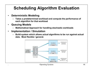 Scheduling Algorithm Evaluation
• Deterministic Modeling
– Takes a predetermined workload and compute the performance of
each algorithm for that workload
• Queuing Models
– Mathematical Approach for handling stochastic workloads
• Implementation / Simulation
– Build system which allows actual algorithms to be run against actual
data. Most flexible / general.
. Operating Systems 46
 
