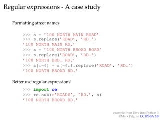 Regular expressions - A case study 
Formatting street names 
>>> s = ’100 NORTH MAIN ROAD’ 
>>> s.replace(’ROAD’, ’RD.’) 
’100 NORTH MAIN RD.’ 
>>> s = ’100 NORTH BROAD ROAD’ 
>>> s.replace(’ROAD’, ’RD.’) 
’100 NORTH BRD. RD.’ 
>>> s[:-4] + s[-4:].replace(’ROAD’, ’RD.’) 
’100 NORTH BROAD RD.’ 
Better use regular expressions! 
>>> import re 
>>> re.sub(r’ROAD$’, ’RD.’, s) 
’100 NORTH BROAD RD.’ 
example from Dive Into Python 3 
©Mark Pilgrim CC BY-SA 3.0 
 