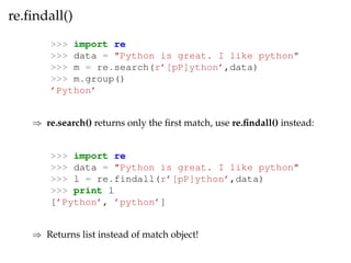 re.findall() 
>>> import re 
>>> data = "Python is great. I like python" 
>>> m = re.search(r’[pP]ython’,data) 
>>> m.group() 
’Python’ 
) re.search() returns only the first match, use re.findall() instead: 
>>> import re 
>>> data = "Python is great. I like python" 
>>> l = re.findall(r’[pP]ython’,data) 
>>> print l 
[’Python’, ’python’] 
) Returns list instead of match object! 
 