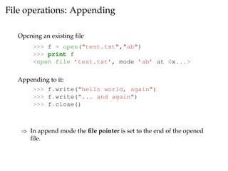 File operations: Appending 
Opening an existing file 
>>> f = open("test.txt","ab") 
>>> print f 
<open file ’test.txt’, mode ’ab’ at 0x...> 
Appending to it: 
>>> f.write("hello world, again") 
>>> f.write("... and again") 
>>> f.close() 
) In append mode the file pointer is set to the end of the opened 
file. 
 