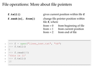 File operations: More about file pointers 
f.tell() gives current position within file f 
f.seek(x[, from]) change file pointer position within 
file f, where 
from = 0 from beginning of file 
from = 1 from current position 
from = 2 from end of file 
1 >>> f = open("lines_test.txt", "rb") 
2 >>> f.tell() 
3 0 
4 >>> f.read(10) 
5 ’this is li’ 
6 >>> f.tell() 
7 10 
 