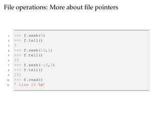 File operations: More about file pointers 
1 >>> f.seek(5) 
2 >>> f.tell() 
3 5 
4 >>> f.seek(10,1) 
5 >>> f.tell() 
6 15 
7 >>> f.seek(-10,2) 
8 >>> f.tell() 
9 151 
10 >>> f.read() 
11 ’ line 10 n’ 
 