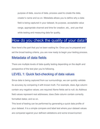 purpose of data, source of data, process used to create the data,
creator’s name and so on. Metadata allows you to define why a data
field is being captured in your dataset, its purpose, acceptable value
range, appropriate channel and time for creation, etc., and use that
while testing and measuring data for quality.
How do you check the quality of your data?
Now here’s the part that you’ve been waiting for. Once you’ve prepared and
set the broad testing criteria, you are now ready to begin your testing process.
Metadata of data fields
There are multiple levels of data quality testing depending on the depth and
perspective of the test plan you’re following.
LEVEL 1: Quick fact-checking of data values
Since data is being captured from our surroundings, we can quickly validate
its accuracy by comparing it with known truth. For example, does Age column
contain any negative values; are required Name fields set to null; do Address
field values represent real addresses; does Date column contain correctly
formatted dates; and so on.
This level of testing can be performed by generating a quick data profile of
your dataset. It is a simple compare and label test where your dataset values
are compared against your defined validations and some known/correct
 