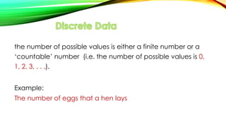 the number of possible values is either a finite number or a
‘countable’ number (i.e. the number of possible values is 0,
1, 2, 3, . . .).
Example:
The number of eggs that a hen lays
 
