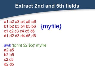 Extract 2nd and 5th fields
a1 a2 a3 a4 a5 a6
b1 b2 b3 b4 b5 b6
c1 c2 c3 c4 c5 c6
d1 d2 d3 d4 d5 d6
awk '{print $2,$5}' myfile
a2 a5
b2 b5
c2 c5
d2 d5
{myfile}
 