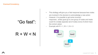30Copyright © 2017 Uptake
Eventual Consistency
“Go fast”:
R + W < N
- This strategy will give you a fast response because less nodes
are involved in the decision to acknowledge a new action
- However, it is possible to get some incorrect
responses...writes good go to one group of nodes and reads
could hit a totally separate set of nodes (none of which have
the correct value)
- Example with R = 1, W = 1, N = 3:
box1 box2
box3
R
W
 