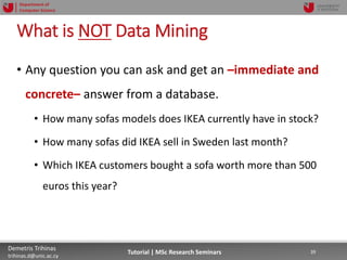 06/03/2019 39Demetris Trihinas
trihinas.d@unic.ac.cy
39Tutorial | MSc Research Seminars
Department of
Computer Science
What is NOT Data Mining
• Any question you can ask and get an –immediate and
concrete– answer from a database.
• How many sofas models does IKEA currently have in stock?
• How many sofas did IKEA sell in Sweden last month?
• Which IKEA customers bought a sofa worth more than 500
euros this year?
 